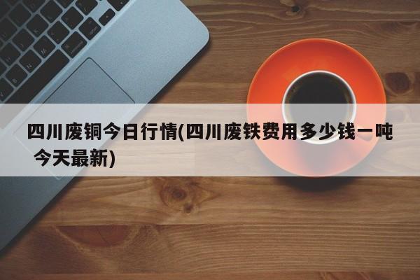 四川废铜今日行情(四川废铁费用多少钱一吨 今天最新)