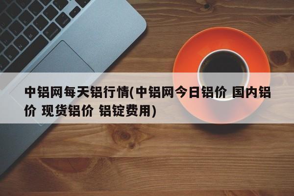 中铝网每天铝行情(中铝网今日铝价 国内铝价 现货铝价 铝锭费用)