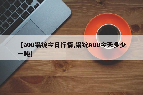【a00铝锭今日行情,铝锭A00今天多少一吨】