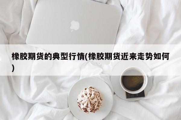 橡胶期货的典型行情(橡胶期货近来走势如何)