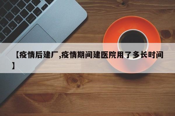 【疫情后建厂,疫情期间建医院用了多长时间】