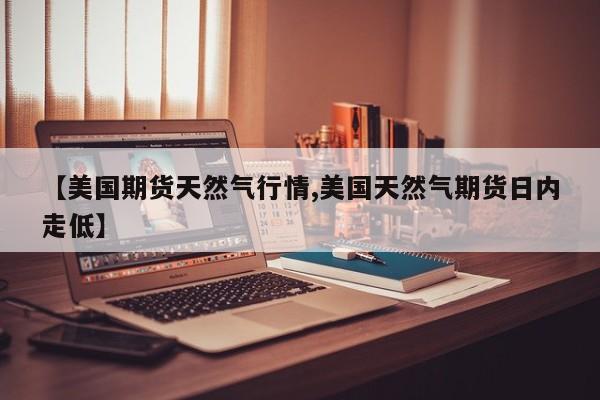 【美国期货天然气行情,美国天然气期货日内走低】