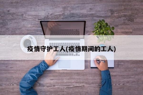 疫情守护工人(疫情期间的工人)
