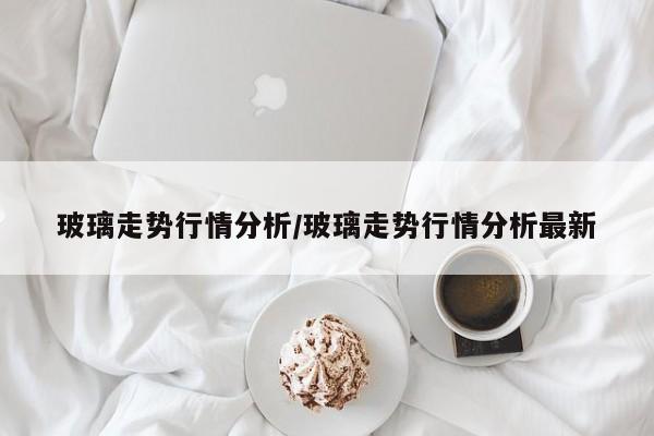 玻璃走势行情分析/玻璃走势行情分析最新