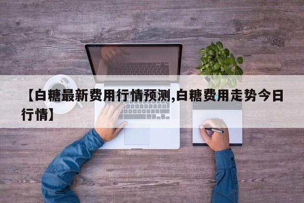 【白糖最新费用行情预测,白糖费用走势今日行情】