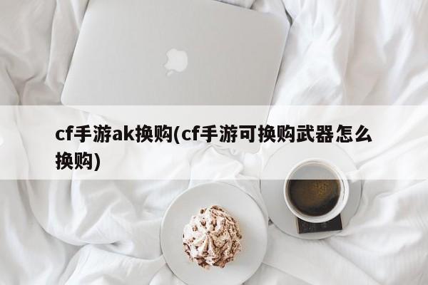 cf手游ak换购(cf手游可换购武器怎么换购)