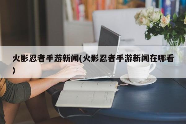 火影忍者手游新闻(火影忍者手游新闻在哪看)