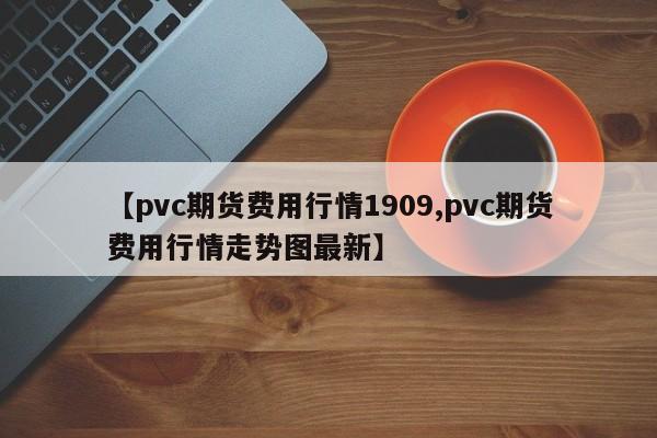 【pvc期货费用行情1909,pvc期货费用行情走势图最新】