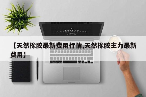 【天然橡胶最新费用行情,天然橡胶主力最新费用】