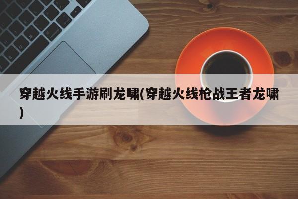 穿越火线手游刷龙啸(穿越火线枪战王者龙啸)