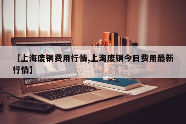 【上海废铜费用行情,上海废铜今日费用最新行情】