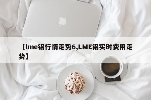 【lme铝行情走势6,LME铝实时费用走势】