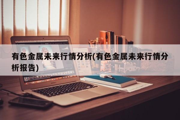 有色金属未来行情分析(有色金属未来行情分析报告)