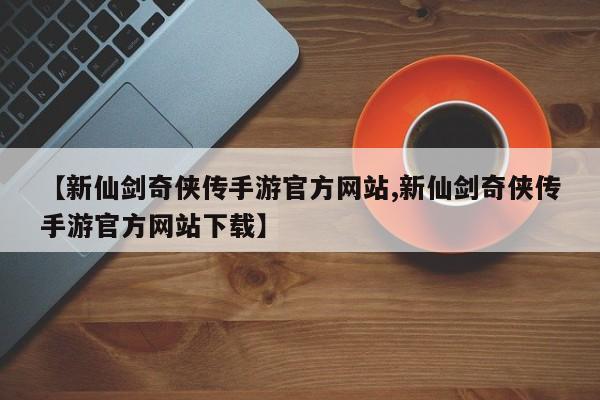 【新仙剑奇侠传手游官方网站,新仙剑奇侠传手游官方网站下载】