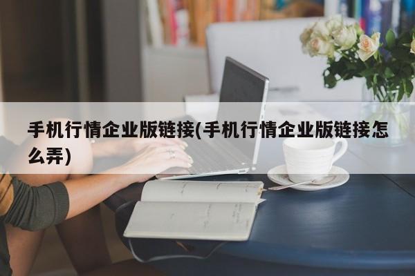 手机行情企业版链接(手机行情企业版链接怎么弄)
