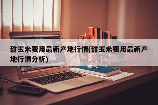 甜玉米费用最新产地行情(甜玉米费用最新产地行情分析)