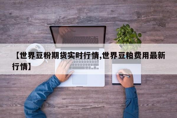 【世界豆粉期货实时行情,世界豆粕费用最新行情】