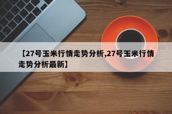 【27号玉米行情走势分析,27号玉米行情走势分析最新】