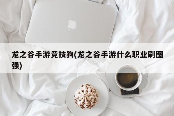 龙之谷手游竞技狗(龙之谷手游什么职业刷图强)