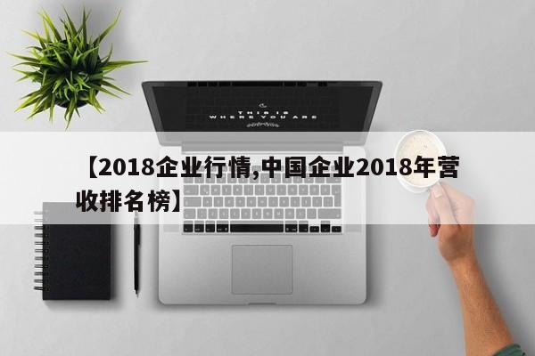 【2018企业行情,中国企业2018年营收排名榜】