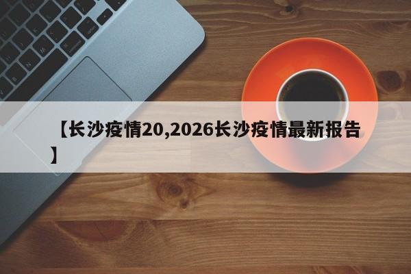 【长沙疫情20,2026长沙疫情最新报告】
