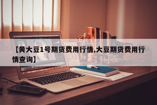 【黄大豆1号期货费用行情,大豆期货费用行情查询】