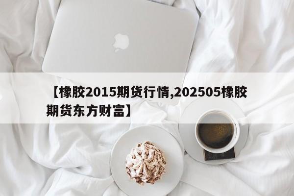 【橡胶2015期货行情,202505橡胶期货东方财富】
