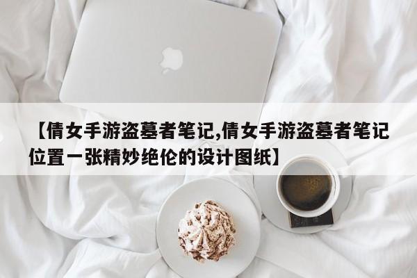 【倩女手游盗墓者笔记,倩女手游盗墓者笔记位置一张精妙绝伦的设计图纸】