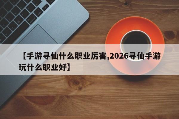 【手游寻仙什么职业厉害,2026寻仙手游玩什么职业好】