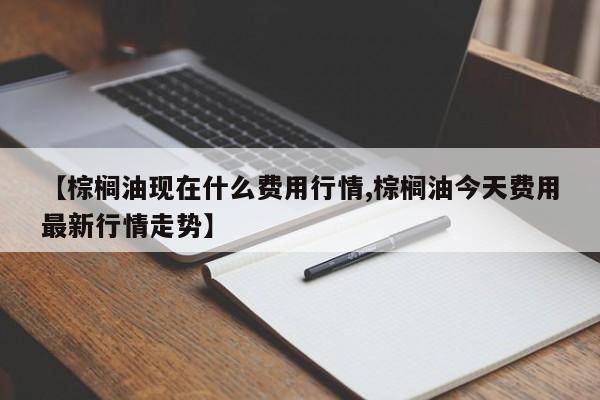 【棕榈油现在什么费用行情,棕榈油今天费用最新行情走势】