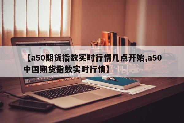 【a50期货指数实时行情几点开始,a50中国期货指数实时行情】