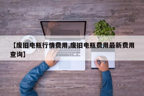 【废旧电瓶行情费用,废旧电瓶费用最新费用查询】