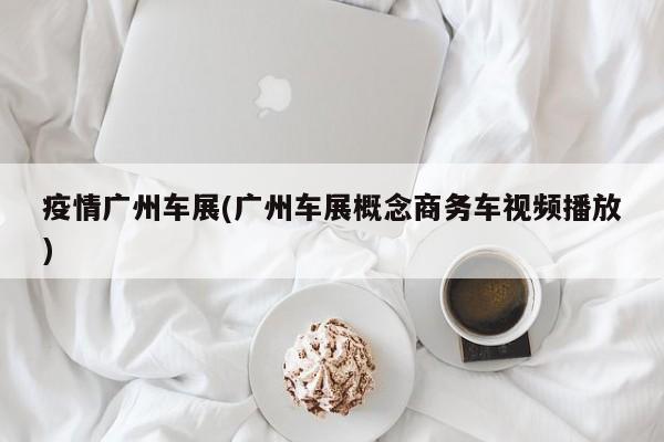 疫情广州车展(广州车展概念商务车视频播放)
