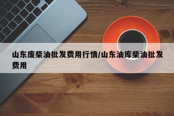 山东废柴油批发费用行情/山东油库柴油批发费用