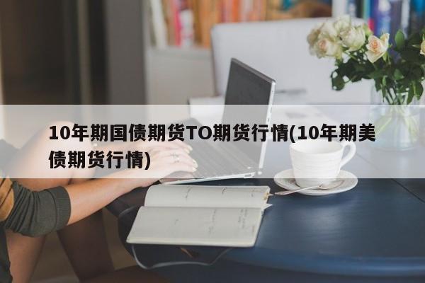 10年期国债期货TO期货行情(10年期美债期货行情)