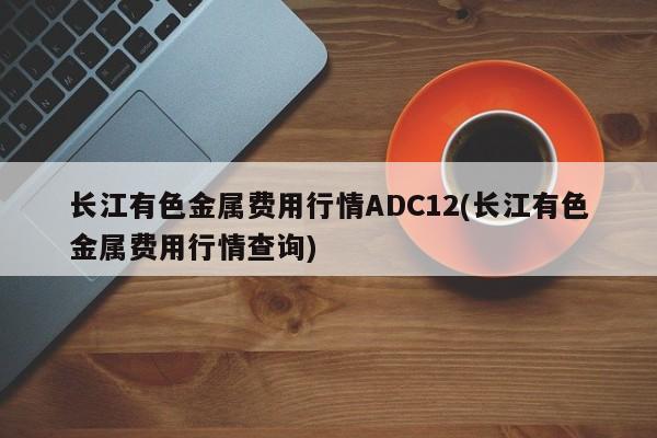 长江有色金属费用行情ADC12(长江有色金属费用行情查询)