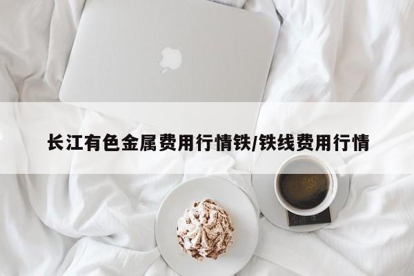 长江有色金属费用行情铁/铁线费用行情