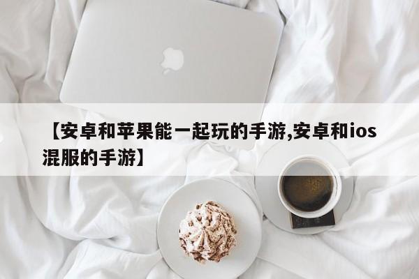 【安卓和苹果能一起玩的手游,安卓和ios混服的手游】