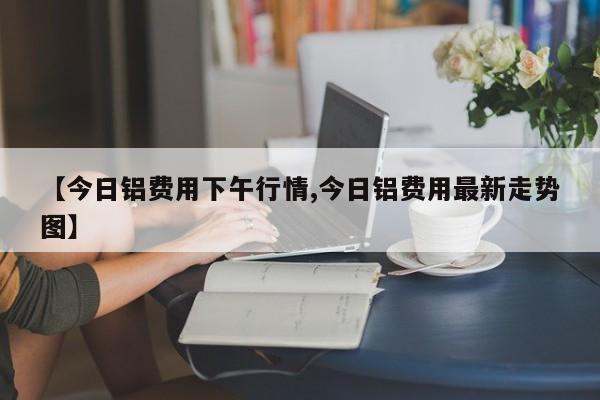 【今日铝费用下午行情,今日铝费用最新走势图】