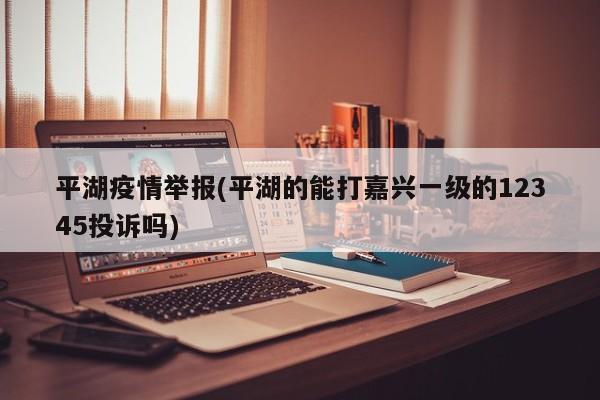 平湖疫情举报(平湖的能打嘉兴一级的12345投诉吗)