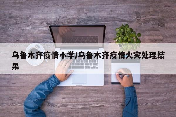 乌鲁木齐疫情小学/乌鲁木齐疫情火灾处理结果