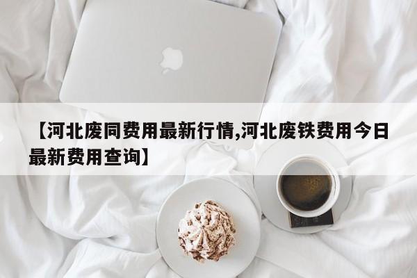 【河北废同费用最新行情,河北废铁费用今日最新费用查询】