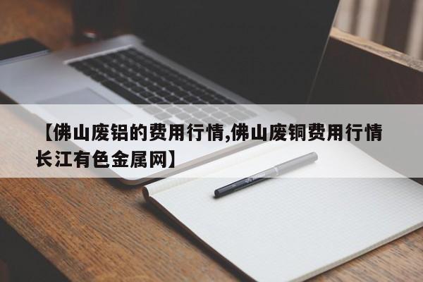 【佛山废铝的费用行情,佛山废铜费用行情 长江有色金属网】