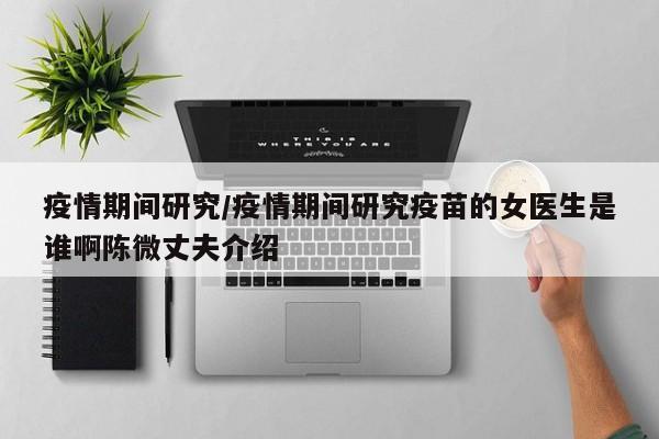 疫情期间研究/疫情期间研究疫苗的女医生是谁啊陈微丈夫介绍