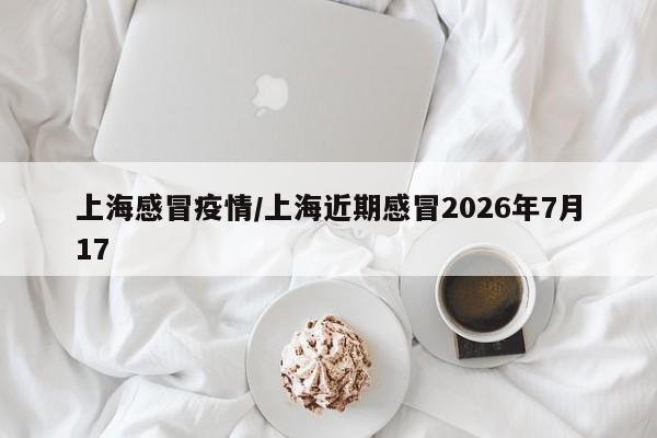 上海感冒疫情/上海近期感冒2026年7月17