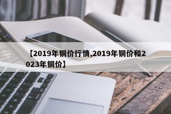 【2019年铜价行情,2019年铜价和2023年铜价】