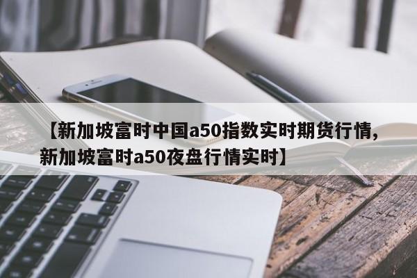 【新加坡富时中国a50指数实时期货行情,新加坡富时a50夜盘行情实时】