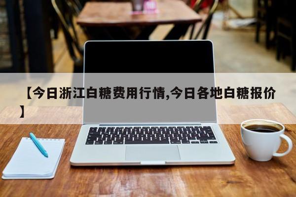 【今日浙江白糖费用行情,今日各地白糖报价】