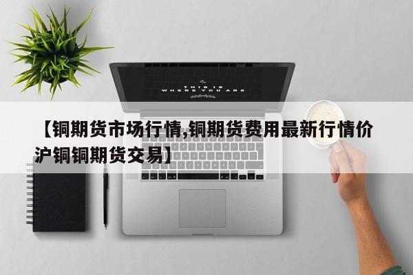 【铜期货市场行情,铜期货费用最新行情价 沪铜铜期货交易】