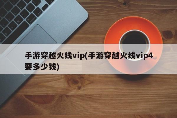 手游穿越火线vip(手游穿越火线vip4要多少钱)